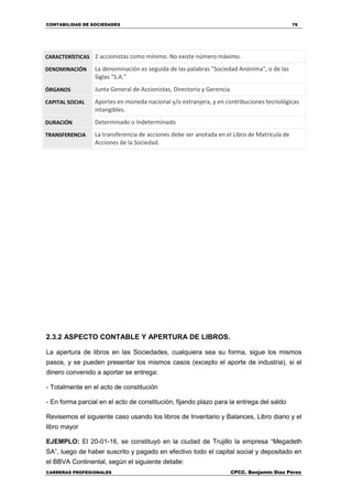 CONTABILIDAD DE SOCIEDADES 76
CARRERAS PROFESIONALES CPCC. Benjamin Díaz Pérez
CARACTERÍSTICAS 2 accionistas como mínimo. No existe número máximo.
DENOMINACIÓN La denominación es seguida de las palabras "Sociedad Anónima", o de las
Siglas "S.A."
ÓRGANOS Junta General de Accionistas, Directorio y Gerencia.
CAPITAL SOCIAL Aportes en moneda nacional y/o extranjera, y en contribuciones tecnológicas
intangibles.
DURACIÓN Determinado o Indeterminado
TRANSFERENCIA La transferencia de acciones debe ser anotada en el Libro de Matrícula de
Acciones de la Sociedad.
2.3.2 ASPECTO CONTABLE Y APERTURA DE LIBROS.
La apertura de libros en las Sociedades, cualquiera sea su forma, sigue los mismos
pasos, y se pueden presentar los mismos casos (excepto el aporte de industria), si el
dinero convenido a aportar se entrega:
- Totalmente en el acto de constitución
- En forma parcial en el acto de constitución, fijando plazo para la entrega del saldo
Revisemos el siguiente caso usando los libros de Inventario y Balances, Libro diario y el
libro mayor
EJEMPLO: El 20-01-16, se constituyó en la ciudad de Trujillo la empresa “Megadeth
SA”, luego de haber suscrito y pagado en efectivo todo el capital social y depositado en
el BBVA Continental, según el siguiente detalle:
 
