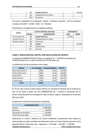 CONTABILIDAD DE SOCIEDADES 82
CARRERAS PROFESIONALES CPCC. Benjamin Díaz Pérez
52 Capital Adicional 156,520
522 Capitalizaciones en trámite
5223 Acreencias
El monto a capitalizar es el siguiente: Capital + Intereses vencidos + IGV de intereses
vencidos (140,000 + 14,000 + 2520 = S/. 156,520)
El asiento por el capital inscrito en registros públicos
GLOSA
CUENTA CONTABLE ASOCIADA MOVIMIENTO
CÓDIGO DENOMINACIÓN DEBE HABER
Por el aumento de 52 Capital Adicional 156,520
Capital inscrito en 522 Capitalizaciones en trámite
Registros públicos 5223 Acreencias
50 Capital 156,520
501 Capital Social
5011 Acciones
CASO 3: REDUCCION DE CAPITAL POR DEVOLUCION DE APORTE.
La empresa CANDIDATOS SA. Posee un capital de S/. 1, 000,000 compuesto por
16,000 acciones con un valor nominal de S/. 62.50 cada una
La distribución de las acciones es como sigue:
SOCIOS N° ACCIONES VALOR NOMINAL CAPITAL
Rosa García Guerra 2,000 62.50 125,000
Pedro Pablo Acuña 4,000 62.50 250,000
Kenyi García 4,400 62.50 275,000
Javier Guzmán 3,500 62.50 218,750
Luisito Suarez 2,100 62.50 131,250
TOTAL 16000 1’000,000
El 15 de Julio el socio Luisito Suarez informa su voluntad de retirarse de la empresa ya
que no se siente a gusto con los CANDIDATOS SA. y solicita la devolución de su
dinero. Esta devolución se entregará al valor en libros, según lo estipulado en el artículo
200 de la LGS.
El patrimonio neto de la empresa es el siguiente:
PATRIMONIO NETO
Capital 1,000,000
Reservas 120,000
Resultados Acumulados 350,000
Total Patrimonio Neto 1,470,000
Obtenemos el monto a devolver por acción dividiendo el patrimonio neto (menos la
reserva legal por estar excluidas de devolución) entre el número total de acciones, de la
siguiente forma: Patrimonio neto – Reservas = 1´470,000 – 120,000 = 1´350,000
 