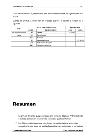 CONTABILIDAD DE SOCIEDADES 84
CARRERAS PROFESIONALES CPCC. Benjamin Díaz Pérez
(*) Se ha considerado el pago del impuesto a los dividendos del 6.8% vigente para 2015
y 2016.
Cuando se efectué la inscripción en registros públicos el asiento a realizar es el
siguiente:
GLOSA
CUENTA CONTABLE ASOCIADA MOVIMIENTO
CÓDIGO DENOMINACIÓN DEBE HABER
Por la disminución del 50 Capital 177,187.50
capital 501 Capital social
5011 Acciones
52 Capital Adicional 177,187.50
523 Reducciones de capital
5221 Deducción de Aporte
Resumen
1. La primera diferencia que podemos advertir entre una Sociedad Anónima abierta
y cerrada, consiste en él número de accionistas que lo conforman
2. Las SAA son abiertas por que permiten un ingreso ilimitado de accionistas,
generalmente esto se da por que las SAA cotizan sus acciones en el mercado de
 