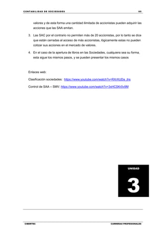 C ONT ABI LID A D D E S OCIE DA D ES 85
CIBERTEC CARRERAS PROFESIONALES
valores y de esta forma una cantidad ilimitada de accionistas pueden adquirir las
acciones que las SAA emitan.
3. Las SAC por el contrario no permiten más de 20 accionistas, por lo tanto se dice
que están cerradas al acceso de más accionistas, lógicamente estas no pueden
cotizar sus acciones en el mercado de valores.
4. En el caso de la apertura de libros en las Sociedades, cualquiera sea su forma,
esta sigue los mismos pasos, y se pueden presentar los mismos casos
Enlaces web:
Clasificación sociedades: https://www.youtube.com/watch?v=RXrXUDa_jhs
Control de SAA – SMV: https://www.youtube.com/watch?v=3xHCSKr0v9M
UNIDAD
3
 
