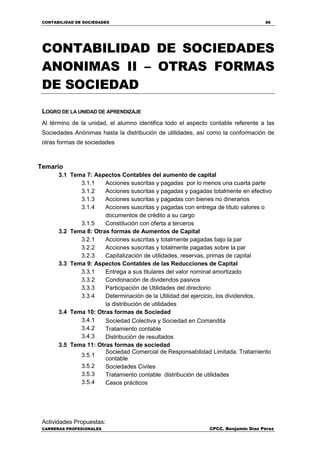 CONTABILIDAD DE SOCIEDADES 86
CARRERAS PROFESIONALES CPCC. Benjamin Díaz Pérez
CONTABILIDAD DE SOCIEDADES
ANONIMAS II – OTRAS FORMAS
DE SOCIEDAD
LOGRO DE LA UNIDAD DE APRENDIZAJE
Al término de la unidad, el alumno identifica todo el aspecto contable referente a las
Sociedades Anónimas hasta la distribución de utilidades, así como la conformación de
otras formas de sociedades
Temario
3.1 Tema 7: Aspectos Contables del aumento de capital
3.1.1 Acciones suscritas y pagadas por lo menos una cuarta parte
3.1.2 Acciones suscritas y pagadas y pagadas totalmente en efectivo
3.1.3 Acciones suscritas y pagadas con bienes no dinerarios
3.1.4 Acciones suscritas y pagadas con entrega de título valores o
documentos de crédito a su cargo
3.1.5 Constitución con oferta a terceros
3.2 Tema 8: Otras formas de Aumentos de Capital
3.2.1 Acciones suscritas y totalmente pagadas bajo la par
3.2.2 Acciones suscritas y totalmente pagadas sobre la par
3.2.3 Capitalización de utilidades, reservas, primas de capital
3.3 Tema 9: Aspectos Contables de las Reducciones de Capital
3.3.1 Entrega a sus titulares del valor nominal amortizado
3.3.2 Condonación de dividendos pasivos
3.3.3 Participación de Utilidades del directorio
3.3.4 Determinación de la Utilidad del ejercicio, los dividendos,
la distribución de utilidades
3.4 Tema 10: Otras formas de Sociedad
3.4.1 Sociedad Colectiva y Sociedad en Comandita
3.4.2 Tratamiento contable
3.4.3 Distribución de resultados
3.5 Tema 11: Otras formas de sociedad
3.5.1
Sociedad Comercial de Responsabilidad Limitada. Tratamiento
contable
3.5.2 Sociedades Civiles
3.5.3 Tratamiento contable distribución de utilidades
3.5.4 Casos prácticos
Actividades Propuestas:
 