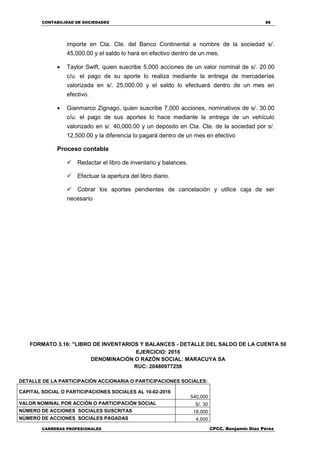 CONTABILIDAD DE SOCIEDADES 88
CARRERAS PROFESIONALES CPCC. Benjamin Díaz Pérez
importe en Cta. Cte. del Banco Continental a nombre de la sociedad s/.
45,000.00 y el saldo lo hará en efectivo dentro de un mes.
 Taylor Swift, quien suscribe 5,000 acciones de un valor nominal de s/. 20.00
c/u. el pago de su aporte lo realiza mediante la entrega de mercaderías
valorizada en s/. 25,000.00 y el saldo lo efectuará dentro de un mes en
efectivo.
 Gianmarco Zignago, quien suscribe 7,000 acciones, nominativos de s/. 30.00
c/u. el pago de sus aportes lo hace mediante la entrega de un vehículo
valorizado en s/. 40,000.00 y un depósito en Cta. Cte. de la sociedad por s/.
12,500.00 y la diferencia lo pagará dentro de un mes en efectivo
Proceso contable
Redactar el libro de inventario y balances.
Efectuar la apertura del libro diario.
Cobrar los aportes pendientes de cancelación y utilice caja de ser
necesario
FORMATO 3.16: "LIBRO DE INVENTARIOS Y BALANCES - DETALLE DEL SALDO DE LA CUENTA 50
EJERCICIO: 2016
DENOMINACIÓN O RAZÓN SOCIAL: MARACUYA SA
RUC: 20480977258
DETALLE DE LA PARTICIPACIÓN ACCIONARIA O PARTICIPACIONES SOCIALES:
CAPITAL SOCIAL O PARTICIPACIONES SOCIALES AL 10-02-2016
540,000
VALOR NOMINAL POR ACCIÓN O PARTICIPACIÓN SOCIAL S/. 30
NÚMERO DE ACCIONES SOCIALES SUSCRITAS 18,000
NÚMERO DE ACCIONES SOCIALES PAGADAS 4,500
 