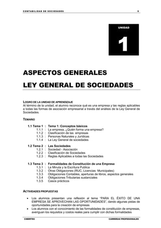 C ONT ABI LID A D D E S OCIE DA D ES 9
CIBERTEC CARRERAS PROFESIONALES
ASPECTOS GENERALES
LEY GENERAL DE SOCIEDADES
LOGRO DE LA UNIDAD DE APRENDIZAJE
Al término de la unidad, el alumno reconoce qué es una empresa y las reglas aplicables
a todas las formas de asociación empresarial a través del análisis de la Ley General de
Sociedades.
TEMARIO
1.1 Tema 1 : Tema 1: Conceptos básicos
1.1.1 : La empresa, ¿Quién forma una empresa?
1.1.2
1.1.3
1.1.4
:
:
:
Clasificación de las empresas
Personas Naturales y Jurídicas
La Ley General de sociedades
1.2 Tema 2 : Las Sociedades
1.2.1 : Sociedad - Asociación
1.2.2
1.2.3
:
:
Clasificación de Sociedades
Reglas Aplicables a todas las Sociedades
1.3 Tema 3 : Formalidades de Constitución de una Empresa
1.3.1 : La Minuta y la Escritura Publica
1.3.2
1.3.3
1.3.4
1.3.5
: Otras Obligaciones (RUC, Licencias Municipales)
Obligaciones Contables, aperturas de libros, aspectos generales
Obligaciones Tributarias sustanciales
Casos prácticos
ACTIVIDADES PROPUESTAS
 Los alumnos presentan una reflexión al tema “PARA EL ÉXITO DE UNA
EMPRESA SE APROVECHAN LAS OPORTUNIDADES”, dando algunas pistas de
oportunidades para la creación de empresas
 Los alumnos con el conocimiento de las formalidades de constitución de empresas,
averiguan los requisitos y costos reales para cumplir con dichas formalidades
UNIDAD
1
 