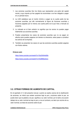 CONTABILIDAD DE SOCIEDADES 96
CARRERAS PROFESIONALES CPCC. Benjamin Díaz Pérez
1. Las acciones suscritas Son los títulos que representan una parte del capital
social y cuyo importe ya han pagado los accionistas o se han obligado a pagar
en un periodo futuro.
2. La LGS establece que el monto mínimo a pagar es la cuarta parte de las
acciones suscritas, por ello normalmente la figura de Acciones suscritas y
Acciones pagadas por lo menos una cuarta parte es la que más a menudo se
presenta.
3. Lo indicado en el ítem anterior no significa que los socios no puedan pagar
totalmente sus acciones suscritas.
4. Pueden presentarse los casos de acciones suscritas que no se pagan en
efectivo pero pueden pagarse con bienes no dinerarios, estos pasan a constituir
los activos de la empresa.
5. También se presentan los casos en que las acciones suscritas pueden pagarse
con títulos valores.
Enlaces web:
https://www.youtube.com/watch?v=7bzOXAHd28o
https://www.youtube.com/watch?v=Vhd6Mbwhjmc
3.2. OTRAS FORMAS DE AUMENTO DE CAPITAL
En el apartado 2.1.3 del presente manual, cuando se explico acerca de la clasificación
de acciones, se indicó que existen acciones bajo la par y acciones sobre la par, se
puede decir que la palabra a la par, significa a su valor nominal, por lo tanto una acción
debajo de su valor nominal es bajo la par y si es al contrario, es decir por encima de su
valor nominal, se trata de acciones sobre la par.
 