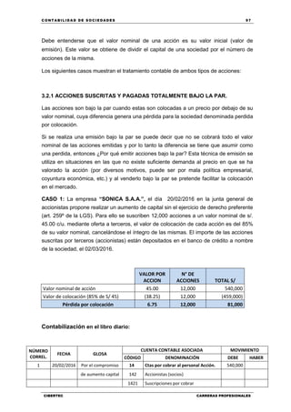 C ONT ABI LID A D D E S OCIE DA D ES 97
CIBERTEC CARRERAS PROFESIONALES
Debe entenderse que el valor nominal de una acción es su valor inicial (valor de
emisión). Este valor se obtiene de dividir el capital de una sociedad por el número de
acciones de la misma.
Los siguientes casos muestran el tratamiento contable de ambos tipos de acciones:
3.2.1 ACCIONES SUSCRITAS Y PAGADAS TOTALMENTE BAJO LA PAR.
Las acciones son bajo la par cuando estas son colocadas a un precio por debajo de su
valor nominal, cuya diferencia genera una pérdida para la sociedad denominada perdida
por colocación.
Si se realiza una emisión bajo la par se puede decir que no se cobrará todo el valor
nominal de las acciones emitidas y por lo tanto la diferencia se tiene que asumir como
una perdida, entonces ¿Por qué emitir acciones bajo la par? Esta técnica de emisión se
utiliza en situaciones en las que no existe suficiente demanda al precio en que se ha
valorado la acción (por diversos motivos, puede ser por mala política empresarial,
coyuntura económica, etc.) y al venderlo bajo la par se pretende facilitar la colocación
en el mercado.
CASO 1: La empresa “SONICA S.A.A.”, el día 20/02/2016 en la junta general de
accionistas propone realizar un aumento de capital sin el ejercicio de derecho preferente
(art. 259º de la LGS). Para ello se suscriben 12,000 acciones a un valor nominal de s/.
45.00 c/u. mediante oferta a terceros, el valor de colocación de cada acción es del 85%
de su valor nominal, cancelándose el íntegro de las mismas. El importe de las acciones
suscritas por terceros (accionistas) están depositados en el banco de crédito a nombre
de la sociedad, el 02/03/2016.
VALOR POR
ACCION
N° DE
ACCIONES TOTAL S/
Valor nominal de acción 45.00 12,000 540,000
Valor de colocación (85% de S/ 45) (38.25) 12,000 (459,000)
Pérdida por colocación 6.75 12,000 81,000
Contabilización en el libro diario:
NÚMERO
CORREL.
FECHA GLOSA
CUENTA CONTABLE ASOCIADA MOVIMIENTO
CÓDIGO DENOMINACIÓN DEBE HABER
1 20/02/2016 Por el compromiso 14 Ctas por cobrar al personal Acción. 540,000
de aumento capital 142 Accionistas (socios)
1421 Suscripciones por cobrar
 