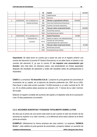 CONTABILIDAD DE SOCIEDADES 98
CARRERAS PROFESIONALES CPCC. Benjamin Díaz Pérez
50 Capital 540,000
501 Capital Social
5011 Acciones
2 02/03/2016 Por el depósito en 10 Efectivo y equivalentes efectivo 459,000
Cuenta corriente 104 Ctas ctes instituciones financieras
1041 Cuentas corrientes operativas
14 Ctas por cobrar al personal Acción. 459,000
142 Accionistas (socios)
1421 Suscripciones por cobrar
3 02/03/2016 Por la pérdida en la 67 Gastos Financieros 81,000
Colocación de 671 Gastos en operac. de endeudamiento
acciones 6713
Emisión de instrumentos
representativos de patrimonio
14 Ctas por cobrar al personal Acción. 81,000
142 Accionistas (socios)
1421 Suscripciones por cobrar
Importante: Se debe tener en cuenta que a pesar de usar en el registro anterior una
cuenta del elemento 6 (cuenta 67 Gastos financieros) no se debe hacer el destino a las
cuentas del elemento 9, ya que la cuenta 67 no requiere una acumulación por
función, sino más bien, en diversos casos, una presentación en líneas separadas
después del resultado de operación y antes del resultado antes de participaciones e
impuestos.
CASO 2: La empresa “El Amarillito S.A.A.”, propone en junta general de accionistas el
incremento de su capital, sin el ejercicio de derecho preferente (art. 259º de la LGS).
Para llevar a cabo esta acción suscribe 114,000 acciones a un valor nominal de S/. 58
c/u. En la oferta publica estas acciones se colocan a S/. 7 menos de su valor nominal.
Se le pide:
Elaborar el registro contable del aumento del capital y el depósito total de la suscripción
a los 15 días posteriores a la emisión.
3.2.2. ACCIONES SUSCRITAS Y PAGADAS TOTALMENTE SOBRE LA PAR.
Se dice que el precio de una acción está sobre la par cuando el valor de emisión de las
acciones es superior a su valor nominal, y a la diferencia entre estos valores se le llama
prima de emisión.
EJEMPLO: Utilizaremos la misma empresa del caso anterior, La empresa “SONICA
S.A.A.”, esta celebra la junta general de accionistas y propone realizar un aumento de
 