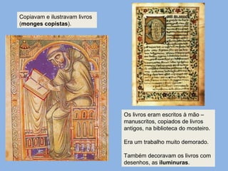 Os livros eram escritos à mão –
manuscritos, copiados de livros
antigos, na biblioteca do mosteiro.
Era um trabalho muito demorado.
Também decoravam os livros com
desenhos, as iluminuras.
Copiavam e ilustravam livros
(monges copistas).
 