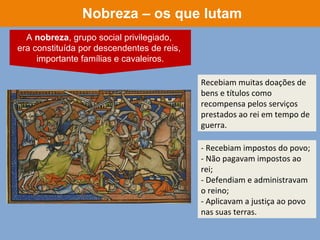 Recebiam muitas doações de
bens e títulos como
recompensa pelos serviços
prestados ao rei em tempo de
guerra.
- Recebiam impostos do povo;
- Não pagavam impostos ao
rei;
- Defendiam e administravam
o reino;
- Aplicavam a justiça ao povo
nas suas terras.
Nobreza – os que lutam
A nobreza, grupo social privilegiado,
era constituída por descendentes de reis,
importante famílias e cavaleiros.
 