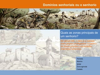 Domínios senhoriais ou o senhorio
O que era um senhorio, no
século XIII?
Quais as zonas principais de
um senhorio?
Floresta
Moinho
Igreja
Zona agrícola
Castelo
No século XIII, o clero e a nobreza
eram grupos privilegiados, a quem o
rei doava grandes propriedades
chamadas senhorios.
 
