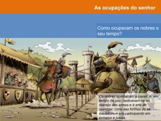 Como ocupavam os nobres o
seu tempo?
As ocupações do senhor
Os nobres combatiam a cavalo e, em
tempo de paz, dedicavam-se ao
manejo das armas e à arte de
cavalgar. Uma das formas de se
exercitarem era participando em
torneios e justas.
 