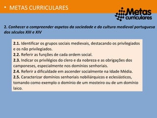 2. Conhecer a compreender aspetos da sociedade e da cultura medieval portuguesa
dos séculos XIII e XIV
• METAS CURRICULARES
2.1. Identificar os grupos sociais medievais, destacando os privilegiados
e os não privilegiados.
2.2. Referir as funções de cada ordem social.
2.3. Indicar os privilégios do clero e da nobreza e as obrigações dos
camponeses, especialmente nos domínios senhoriais.
2.4. Referir a dificuldade em ascender socialmente na Idade Média.
2.5. Caracterizar domínios senhoriais nobiliárquicos e eclesiásticos,
tomando como exemplo o domínio de um mosteiro ou de um domínio
laico.
 
