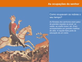 Como ocupavam os nobres o
seu tempo?
As ocupações do senhor
As florestas dos senhorios eram palco
de grandes caçadas ao javali, ao
veado, ao coelho bravo, etc. Eram
acompanhados por grandes matilhas
de cães. A caçada fazia parte da
educação de um nobre.
 