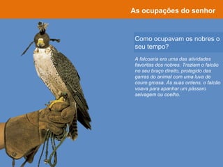 Como ocupavam os nobres o
seu tempo?
As ocupações do senhor
A falcoaria era uma das atividades
favoritas dos nobres. Traziam o falcão
no seu braço direito, protegido das
garras do animal com uma luva de
couro grossa. Às suas ordens, o falcão
voava para apanhar um pássaro
selvagem ou coelho.
 