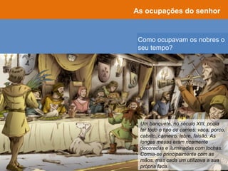 Como ocupavam os nobres o
seu tempo?
As ocupações do senhor
Um banquete, no século XIII, podia
ter todo o tipo de carnes: vaca, porco,
cabrito, carneiro, lebre, faisão. As
longas mesas eram ricamente
decoradas e iluminadas com tochas.
Comia-se principalmente com as
mãos, mas cada um utilizava a sua
própria faca.
 