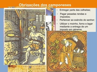 - Entregar parte das colheitas;
Obrigações dos camponeses
- Utilizar o moinho, forno e lagar
mediante a entrega de um
imposto em géneros.
- Pagar pesadas rendas e
impostos;
- Pertencer ao exército do senhor;
 
