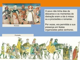 O povo não tinha dias de
descanso e os momentos de
distração eram a ida à missa
ou a procissões e romarias.
Por vezes, era permitida a sua
presença em festas
organizadas pelos senhores.
Romaria.
Procissão.
 