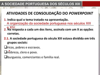 A SOCIEDADE PORTUGUESA DOS SÉCULOS XIII
E XIV
1. Indica qual o tema tratado na apresentação.
………………………………………………………………………………………………………
2. Na resposta a cada um dos itens, assinala com um X as opções
corretas.
2.1. A sociedade portuguesa do século XIII estava dividida em três
grupos sociais:
ricos, pobres e escravos.
nobreza, clero e povo.
burguesia, comerciantes e família real.
A organização da sociedade portuguesa nos séculos XIII
e XIV.
ATIVIDADES DE CONSOLIDAÇÃO DO POWERPOINT
 