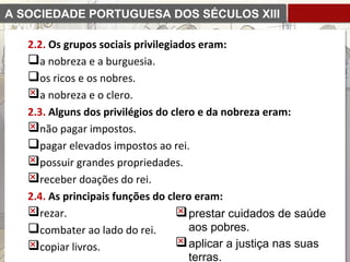 A SOCIEDADE PORTUGUESA DOS SÉCULOS XIII
E XIV
2.2. Os grupos sociais privilegiados eram:
a nobreza e a burguesia.
os ricos e os nobres.
a nobreza e o clero.
2.3. Alguns dos privilégios do clero e da nobreza eram:
não pagar impostos.
pagar elevados impostos ao rei.
possuir grandes propriedades.
receber doações do rei.
2.4. As principais funções do clero eram:
rezar.
combater ao lado do rei.
copiar livros.
prestar cuidados de saúde
aos pobres.
aplicar a justiça nas suas
terras.
 