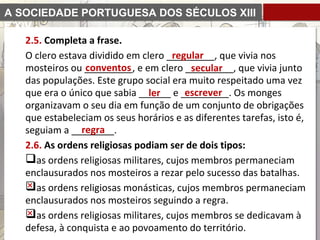 A SOCIEDADE PORTUGUESA DOS SÉCULOS XIII
E XIV
2.5. Completa a frase.
O clero estava dividido em clero _________, que vivia nos
mosteiros ou _________, e em clero _________, que vivia junto
das populações. Este grupo social era muito respeitado uma vez
que era o único que sabia ______ e _________. Os monges
organizavam o seu dia em função de um conjunto de obrigações
que estabeleciam os seus horários e as diferentes tarefas, isto é,
seguiam a ________.
2.6. As ordens religiosas podiam ser de dois tipos:
as ordens religiosas militares, cujos membros permaneciam
enclausurados nos mosteiros a rezar pelo sucesso das batalhas.
as ordens religiosas monásticas, cujos membros permaneciam
enclausurados nos mosteiros seguindo a regra.
as ordens religiosas militares, cujos membros se dedicavam à
defesa, à conquista e ao povoamento do território.
regular
conventos secular
ler escrever
regra
 