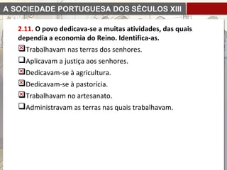 A SOCIEDADE PORTUGUESA DOS SÉCULOS XIII
E XIV
2.11. O povo dedicava-se a muitas atividades, das quais
dependia a economia do Reino. Identifica-as.
Trabalhavam nas terras dos senhores.
Aplicavam a justiça aos senhores.
Dedicavam-se à agricultura.
Dedicavam-se à pastorícia.
Trabalhavam no artesanato.
Administravam as terras nas quais trabalhavam.
 