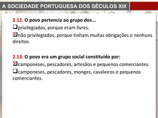 A SOCIEDADE PORTUGUESA DOS SÉCULOS XIII
E XIV
2.12. O povo pertencia ao grupo dos...
privilegiados, porque eram livres.
não privilegiados, porque tinham muitas obrigações e nenhuns
direitos.
2.13. O povo era um grupo social constituído por:
camponeses, pescadores, artesãos e pequenos comerciantes.
camponeses, pescadores, monges, cavaleiros e pequenos
comerciantes.
 