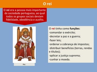 O rei tinha como funções:
-comandar o exército;
-decretar a paz e a guerra;
-fazer leis;
-ordenar a cobrança de impostos;
-distribuir benefícios (terras, rendas
e títulos);
-aplicar a justiça suprema;
-cunhar a moeda.
O rei
O rei era a pessoa mais importante
da sociedade portuguesa, ao qual
todos os grupos sociais deviam
fidelidade, obediência e auxílio.
Rei.
 