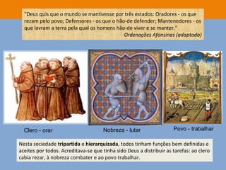 "Deus quis que o mundo se mantivesse por três estados: Oradores - os que
rezam pelo povo; Defensores - os que o hão-de defender; Mantenedores - os
que lavram a terra pela qual os homens hão-de viver e se manter."
Ordenações Afonsinas (adaptado)
Nesta sociedade tripartida e hierarquizada, todos tinham funções bem definidas e
aceites por todos. Acreditava-se que tinha sido Deus a distribuir as tarefas: ao clero
cabia rezar, à nobreza combater e ao povo trabalhar.
Clero - orar Nobreza - lutar Povo - trabalhar
 