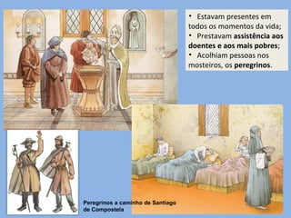 • Estavam presentes em
todos os momentos da vida;
• Prestavam assistência aos
doentes e aos mais pobres;
• Acolhiam pessoas nos
mosteiros, os peregrinos.
Peregrinos a caminho de Santiago
de Compostela
 