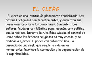 EL CLERO 
El clero es una institución plenamente feudalizada. Las 
órdenes religiosas son terratenientes, y aumentan sus 
posesiones gracias a las donaciones. Son auténticos 
señores feudales con idéntico papel económico y político 
que la nobleza. Durante la Alta Edad Media, el control de 
Roma sobre las órdenes religiosas es muy escaso, y se 
dedican a ejercer su poder con autoritarismo. La 
ausencia de una regla que regule la vida en los 
monasterios favorece la corrupción y la degeneración de 
la espiritualidad. 
 