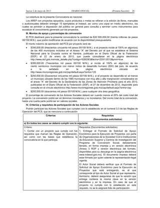 Jueves 2 de mayo de 2013

DIARIO OFICIAL

(Primera Sección)

20

La cobertura de la presente Convocatoria es nacional.
Los AREP con proyectos apoyados, cuyos productos o metas se refieran a la edición de libros, manuales
o audiovisuales deberán entregar 15 ejemplares al Indesol, así como una copia en medio electrónico, los
cuales se pondrán a disposición del público en general para consulta y servirán como instrumentos para
socializar el conocimiento generado por los proyectos.
III. Montos de apoyo y porcentajes de coinversión
El PCS destinará para la presente convocatoria la cantidad de $30´000,000.00 (treinta millones de pesos
00/100 M.N.), que podrá modificarse de acuerdo con la disponibilidad presupuestaria.
El monto máximo de aportación del PCS por proyecto será de:
•

$350,000.00 (trescientos cincuenta mil pesos 00/100 M.N.), si el proyecto incide al 100% en algún(os)
de los 400 municipios incluidos en el Anexo “A” del Decreto por el que se establece el Sistema
Nacional para la Cruzada contra el Hambre, publicado en el Diario Oficial de la Federación
(DOF) el 22 de enero de 2013, que puede consultarse en la página electrónica
http://www.dof.gob.mx/nota_detalle.php?codigo=5285363&fecha=22/01/2013&print=true

•

$300,000.00 (Trescientos mil pesos 00/100 M.N.), si incide al 100% en algún(os) de los
ciento veinticinco municipios con menor índice de desarrollo humano (IDH) del país, de acuerdo
a
lo
señalado
en
la
página
electrónica
ubicada
en
http://www.microrregiones.gob.mx/zap/default.aspx?entra=125

•

$250,000.00 (Doscientos cincuenta mil pesos 00/100 M.N.), si el proyecto se desarrolla en al menos
un municipio ubicado dentro de los 1080 municipios con muy alta y alta marginación considerados en
el anexo “A” del Decreto de la Declaratoria de las Zonas de Atención Prioritaria para el año 2013,
publicadas en el Diario Oficial de la Federación (DOF), el 27 de diciembre de 2012, disponible para
consulta en el vínculo electrónico http://www.microrregiones.gob.mx/zap/default.aspx?entra=zap

•

$200,000.00 (doscientos mil pesos 00/100 M.N.), para cualquier otra área geográfica.

El porcentaje de coinversión de los Actores Sociales deberá ser cuando menos el 20% del costo total del
proyecto. La coinversión podrá ser en términos monetarios y no monetarios. Del monto total de la coinversión,
hasta una cuarta parte podrá ser en valores sociales.
IV. Criterios y requisitos de participación de los Actores Sociales
Podrán participar los Actores Sociales que cumplan con lo establecido en el numeral 3.3 de las Reglas de
Operación del PCS, que se menciona a continuación:
Criterios

Requisitos
(Documentos solicitados)

a) En todos los casos se deberá cumplir con lo siguiente:
Criterio:

Requisitos (Documentos solicitados):

1. Contar con un proyecto que cumpla con los
requisitos que marcan las Reglas de Operación,
así como con las bases que establezca la
convocatoria en la que participa.

1. Entregar el Formato de Solicitud de Apoyo
Económico para la Ejecución de Proyectos, por parte
de Organizaciones de la Sociedad Civil e Instituciones
de Educación Superior y Centros de Investigación del
Programa de Coinversión Social, debidamente
llenado, en forma impresa y en versión electrónica
(Anexo 3 ROP y versión electrónica del formato,
disponibles para su descarga en la página electrónica
www.indesol.gob.mx). El documento impreso deberá
estar firmado por quien ostente la representación legal
vigente.
El Actor Social deberá verificar que el Formato de
Solicitud de Apoyo Económico para la Ejecución de
Proyectos que está entregando, es el que
corresponde al tipo de Actor Social al que representa.
Asimismo, deberá asegurarse de que la versión que
entrega contiene la misma clave en la versión
electrónica y en la impresa. En caso de que el
proyecto no cumpla con lo establecido en este
requisito, no se le asignará folio de participación.

 