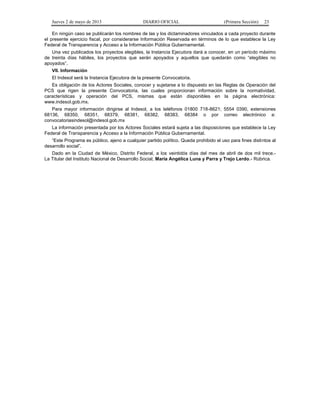 Jueves 2 de mayo de 2013

DIARIO OFICIAL

(Primera Sección)

23

En ningún caso se publicarán los nombres de las y los dictaminadores vinculados a cada proyecto durante
el presente ejercicio fiscal, por considerarse Información Reservada en términos de lo que establece la Ley
Federal de Transparencia y Acceso a la Información Pública Gubernamental.
Una vez publicados los proyectos elegibles, la Instancia Ejecutora dará a conocer, en un periodo máximo
de treinta días hábiles, los proyectos que serán apoyados y aquellos que quedarán como “elegibles no
apoyados”.
VII. Información
El Indesol será la Instancia Ejecutora de la presente Convocatoria.
Es obligación de los Actores Sociales, conocer y sujetarse a lo dispuesto en las Reglas de Operación del
PCS que rigen la presente Convocatoria, las cuales proporcionan información sobre la normatividad,
características y operación del PCS, mismas que están disponibles en la página electrónica:
www.indesol.gob.mx.
Para mayor información dirigirse al Indesol, a los teléfonos 01800 718-8621; 5554 0390, extensiones
68136, 68350, 68351, 68379, 68381, 68382, 68383, 68384 o por correo electrónico a:
convocatoriasindesol@indesol.gob.mx
La información presentada por los Actores Sociales estará sujeta a las disposiciones que establece la Ley
Federal de Transparencia y Acceso a la Información Pública Gubernamental.
“Este Programa es público, ajeno a cualquier partido político. Queda prohibido el uso para fines distintos al
desarrollo social”.
Dado en la Ciudad de México, Distrito Federal, a los veintidós días del mes de abril de dos mil trece.La Titular del Instituto Nacional de Desarrollo Social, María Angélica Luna y Parra y Trejo Lerdo.- Rúbrica.

 