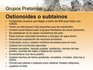 Grupos Pretaínos
Ostionoides o subtainos
• Inmigrantes aruacos que llegan a partir del 600 para forjar una
  cultura.
• Vivian en estructuras más pequeñas que las salodoides.
• Unidad social básica paso a grupos familiares de pocas personas.
• Se establecen en la región montañosa del país.
• Dieta incluye caracoles terrestres y tortugas de agua dulce.
• Intensifican explotación de recursos terrestres.
• Cultivaban yuca y usaban morteros de piedra para el maíz.
• Usaban los montículos agrícolas
• Usaban amuletos, hachas pulidas, artefactos, cemíes de tres
  puntas, cuentas de collar y objetos de concha.
• Incrementa el uso de la piedra.
• Usaban hachas de forma petaloide, amuletos, cinceles, adornos e
  ídolos.
• Construyen plazas o bateyes para celebrar rituales religiosos.
• Jugaban el batu
 