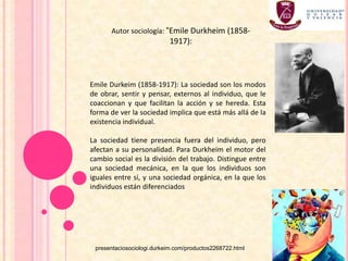 Emile Durkeim (1858-1917): La sociedad son los modos
de obrar, sentir y pensar, externos al individuo, que le
coaccionan y que facilitan la acción y se hereda. Esta
forma de ver la sociedad implica que está más allá de la
existencia individual.
La sociedad tiene presencia fuera del individuo, pero
afectan a su personalidad. Para Durkheim el motor del
cambio social es la división del trabajo. Distingue entre
una sociedad mecánica, en la que los individuos son
iguales entre sí, y una sociedad orgánica, en la que los
individuos están diferenciados
Autor sociología: “Emile Durkheim (1858-
1917):
presentaciosociologi.durkeim.com/productos2268722.html
 