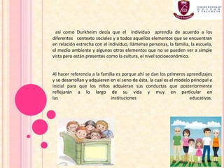 así como Durkheim decía que el individuo aprendía de acuerdo a los
diferentes contexto sociales y a todos aquellos elementos que se encuentran
en relación estrecha con el individuo, llámense personas, la familia, la escuela,
el medio ambiente y algunos otros elementos que no se pueden ver a simple
vista pero están presentes como la cultura, el nivel socioeconómico.
Al hacer referencia a la familia es porque ahí se dan los primeros aprendizajes
y se desarrollan y adquieren en el seno de ésta, la cual es el modelo principal e
inicial para que los niños adquieran sus conductas que posteriormente
reflejarán a lo largo de su vida y muy en particular en
las instituciones educativas.
 