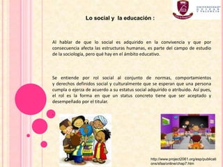 Al hablar de que lo social es adquirido en la convivencia y que por
consecuencia afecta las estructuras humanas, es parte del campo de estudio
de la sociología, pero qué hay en el ámbito educativo.
Se entiende por rol social al conjunto de normas, comportamientos
y derechos definidos social y culturalmente que se esperan que una persona
cumpla o ejerza de acuerdo a su estatus social adquirido o atribuido. Así pues,
el rol es la forma en que un status concreto tiene que ser aceptado y
desempeñado por el titular.
.
Lo social y la educación :
http://www.project2061.org/esp/publicati
ons/sfaa/online/chap7.htm
 