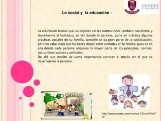 La educación formal que se imparte en las instituciones también con-forma y
trans-forma al individuo, es ahí donde la persona, pone en práctica algunas
prácticas sociales de su familia, también se da gran parte de la socialización,
pero no cabe duda que las bases deben estar sentadas en la familia, pues es en
ella donde cada persona adquiere la mayor parte de los principios, normas,
costumbres valores y actitudes.
De ahí que resulte de suma importancia conocer el medio en el que se
desenvuelve la persona.
Lo social y la educación :
http://www.revista.unam.mx/vol.13/num7/art7
5/
 