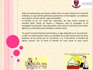 Todas las experiencias que tienen suelen tener un gran impacto en la vida del
individuo, es aquí donde podríamos plantearnos la interrogante: ¿el individuo
nace social o se hace social?, según Aristóteles :
el hombre es un ser social por naturaleza, de esta misma manera lo
concibió Santo Tomás de Aquino y Ferguson, pero la sociología se ha
encargado de desmentir éste argumento, pues como lo menciona Juan Carlos
Agulla en su libro Educación Sociedad y cambio social;
“lo social” (cultural histórico) del hombre es algo adquirido en la convivencia",
es decir, lo social aparece como un resultado de la vida humana con los otros
hombres, de tal suerte que lo "con-forma" y lo "trans-forma" al hombre de
alguna manera. Por lo tanto el hombre no nace social se hace social.
 