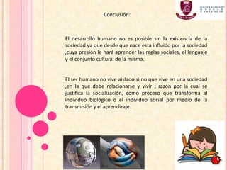 El desarrollo humano no es posible sin la existencia de la
sociedad ya que desde que nace esta influido por la sociedad
,cuya presión le hará aprender las reglas sociales, el lenguaje
y el conjunto cultural de la misma.
El ser humano no vive aislado si no que vive en una sociedad
,en la que debe relacionarse y vivir ; razón por la cual se
justifica la socialización, como proceso que transforma al
individuo biológico o el individuo social por medio de la
transmisión y el aprendizaje.
Conclusión:
 