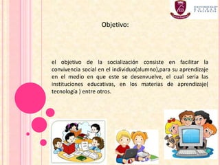 el objetivo de la socialización consiste en facilitar la
convivencia social en el individuo(alumno),para su aprendizaje
en el medio en que este se desenvuelve, el cual seria las
instituciones educativas, en los materias de aprendizaje(
tecnología ) entre otros.
Objetivo:
 