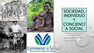 SOCIEDAD,
INDIVIDUO
Y
CONCIENCI
A SOCIAL
CATEDRA DE SOCIOLOGIA DE
LA COMUNICACIÓN.
PROF. MAURICIO N. MAIRENA.
UNIVALLE OCTUBRE DE 2018
 
