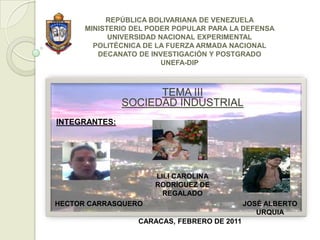 REPÚBLICA BOLIVARIANA DE VENEZUELAMINISTERIO DEL PODER POPULAR PARA LA DEFENSAUNIVERSIDAD NACIONAL EXPERIMENTALPOLITÉCNICA DE LA FUERZA ARMADA NACIONALDECANATO DE INVESTIGACIÓN Y POSTGRADOUNEFA-DIP TEMA IIISOCIEDAD INDUSTRIAL INTEGRANTES:  LILI CAROLINA RODRÍGUEZ DE REGALADO HECTOR CARRASQUERO JOSÉ ALBERTO URQUIA CARACAS, FEBRERO DE 2011 
