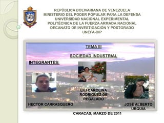 REPÚBLICA BOLIVARIANA DE VENEZUELA
      MINISTERIO DEL PODER POPULAR PARA LA DEFENSA
            UNIVERSIDAD NACIONAL EXPERIMENTAL
        POLITÉCNICA DE LA FUERZA ARMADA NACIONAL
         DECANATO DE INVESTIGACIÓN Y POSTGRADO
                         UNEFA-DIP



                         TEMA III

                 SOCIEDAD INDUSTRIAL
INTEGRANTES:




                      LILI CAROLINA
                      RODRÍGUEZ DE
                        REGALADO
HECTOR CARRASQUERO                          JOSÉ ALBERTO
                                               URQUIA
                   CARACAS, MARZO DE 2011
 