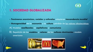 1. SOCIEDAD GLOBALIZADA
- Fenómenos económicos, sociales y culturales adquieren trascendencia mundial.
- Homogeneidad de la economía y la cultura: pérdida de los valores idiosincráticos.
A) Modelos neoliberales vs capitalismo y comunismo
B) Repetición de los modelos y valores de las culturas dominantes: modelo
americano
 