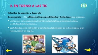 2. EN TORNO A LAS TIC
Velocidad de aparición y desarrollo
Consecuencia → No reflexión crítica en posibilidades y limitaciones que producen.
• Limitaciones como aislamiento, inversión, autodisciplina, protección de datos,
credibilidad de información…
• posibilidades como motivación al estudiante, globalización de la información, gran
recurso, reducir en papel…
 