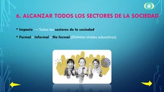 6. ALCANZAR TODOS LOS SECTORES DE LA SOCIEDAD
• Impacto → Todos los sectores de la sociedad.
• Formal - Informal - No formal (Distintos niveles educativos)
 