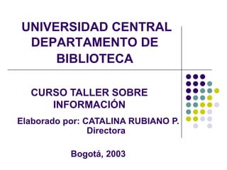 UNIVERSIDAD CENTRALDEPARTAMENTO DE BIBLIOTECA CURSO TALLER SOBRE INFORMACIÓN Elaborado por: CATALINA RUBIANO P.   Directora Bogotá, 2003 