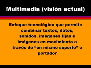 Multimedia (visión actual) Enfoque tecnológico que permite combinar textos, datos, sonidos, imágenes fijas e imágenes en movimiento a través de “un mismo soporte” o portador 