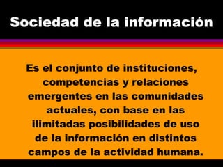Sociedad de la información Es el conjunto de instituciones, competencias y relaciones emergentes en las comunidades actuales, con base en las ilimitadas posibilidades de uso de la información en distintos campos de la actividad humana. 