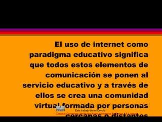 El uso de internet como paradigma educativo significa que todos estos elementos de comunicación se ponen al servicio educativo y a través de ellos se crea una comunidad virtual formada por personas cercanas o distantes Este trabajo tiene licencia Creative Commons Attribution- NonCommercial-NoDerivs  2.5 License 