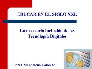 EDUCAR EN EL SIGLO XXI: La necesaria inclusión de las Tecnología Digitales Prof. Magdalena Colombo 